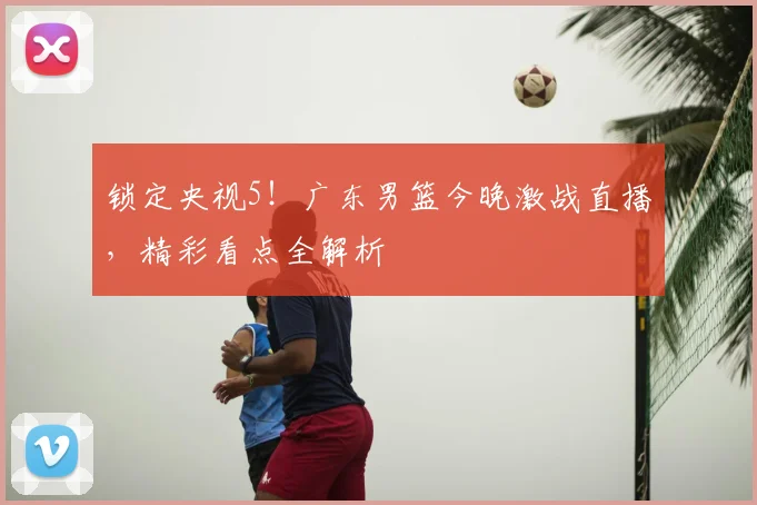 锁定央视5!广东男篮今晚激战直播,精彩看点全解析