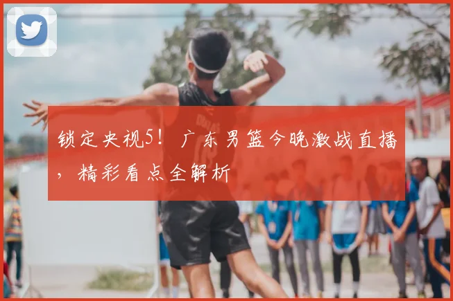 锁定央视5！广东男篮今晚激战直播，精彩看点全解析