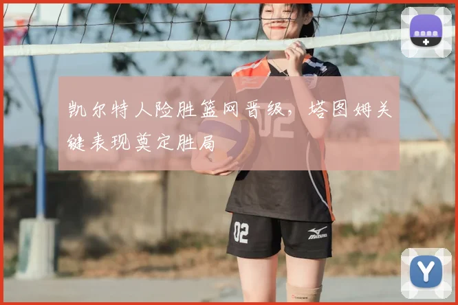 凯尔特人险胜篮网晋级，塔图姆关键表现奠定胜局