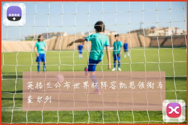 英格兰公布世界杯阵容凯恩领衔马奎尔列