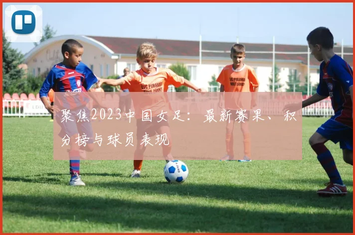聚焦2023中国女足:最新赛果、积分榜与球员表现