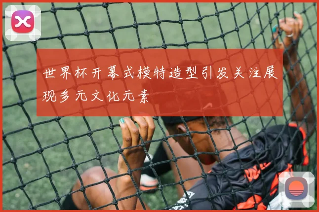 世界杯开幕式模特造型引发关注展现多元文化元素