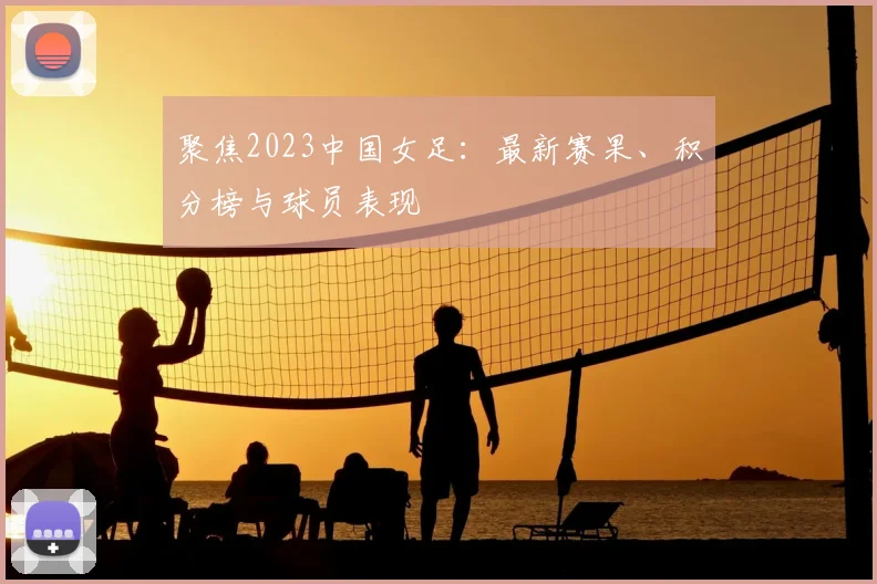聚焦2023中国女足:最新赛果、积分榜与球员表现