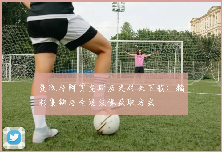 曼联与阿贾克斯历史对决下载:精彩集锦与全场录像获取方式