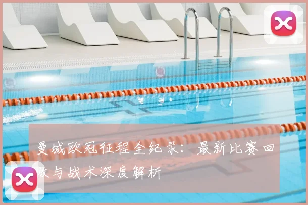 曼城欧冠征程全纪录:最新比赛回放与战术深度解析
