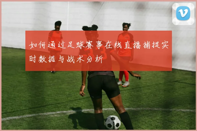 如何通过足球赛事在线直播捕捉实时数据与战术分析