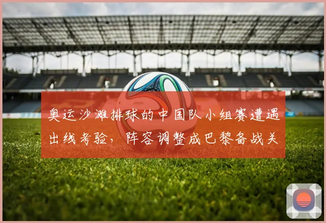 奥运沙滩排球的中国队小组赛遭遇出线考验，阵容调整成巴黎备战关键