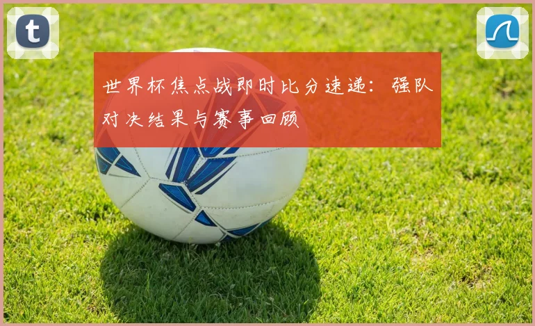 世界杯焦点战即时比分速递：强队对决结果与赛事回顾