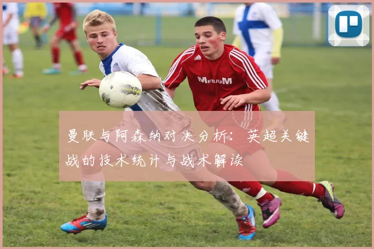 曼联与阿森纳对决分析:英超关键战的技术统计与战术解读