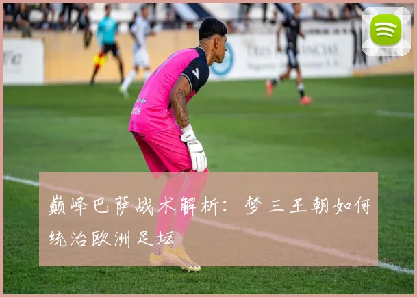 巅峰巴萨战术解析:梦三王朝如何统治欧洲足坛