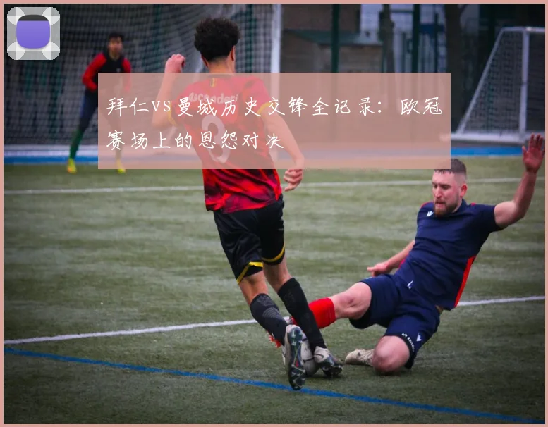 拜仁vs曼城历史交锋全记录:欧冠赛场上的恩怨对决