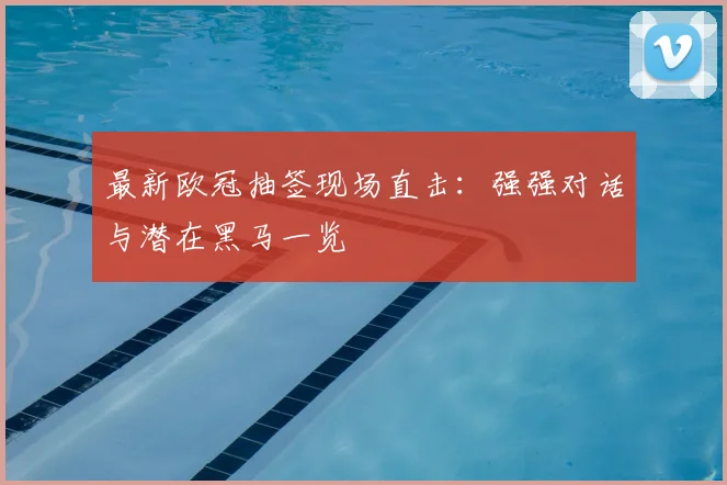 最新欧冠抽签现场直击:强强对话与潜在黑马一览